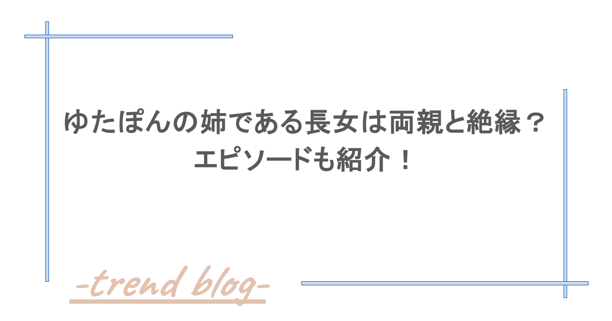 ゆたぽんの姉である長女は両親と絶縁？エピソードも紹介！